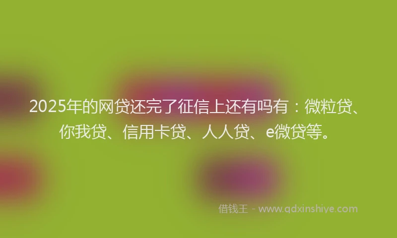 2025年的网贷还完了征信上还有吗有：微粒贷、你我贷、信用卡贷、人人贷、e微贷等。