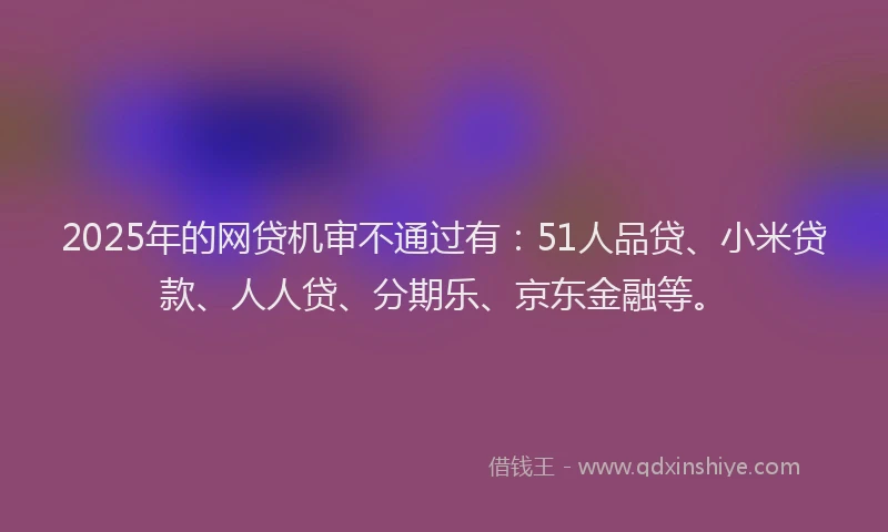 2025年的网贷机审不通过有：51人品贷、小米贷款、人人贷、分期乐、京东金融等。