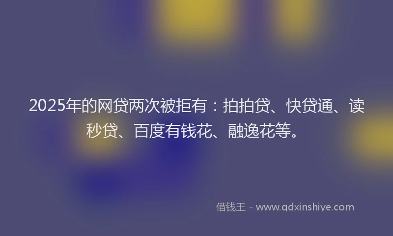 2025年的网贷两次被拒有：拍拍贷、快贷通、读秒贷、百度有钱花、融逸花等。