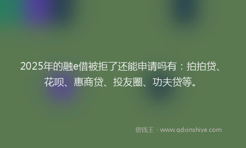2025年的融e借被拒了还能申请吗有：拍拍贷、花呗、惠商贷、投友圈、功夫贷等。