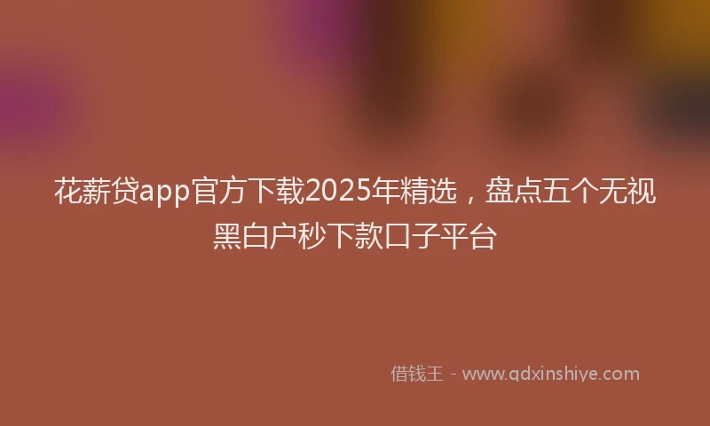 花薪贷app官方下载2025年精选，盘点五个无视黑白户秒下款口子平台