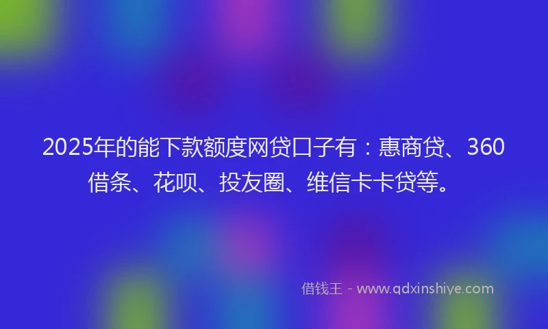2025年的能下款额度网贷口子有：惠商贷、360借条、花呗、投友圈、维信卡卡贷等。