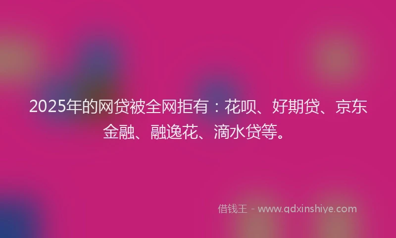 2025年的网贷被全网拒有：花呗、好期贷、京东金融、融逸花、滴水贷等。