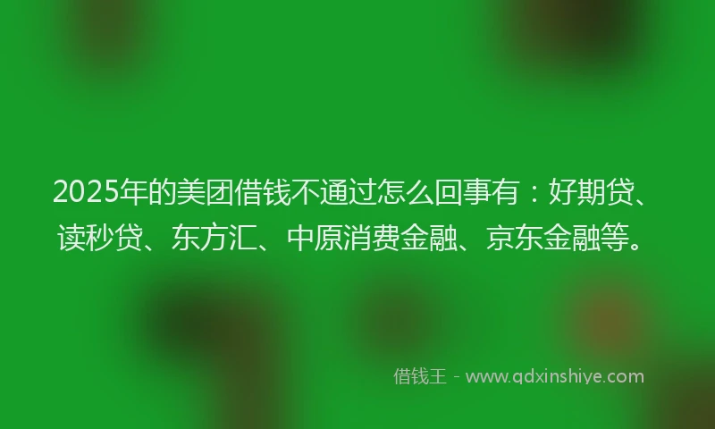 2025年的美团借钱不通过怎么回事有：好期贷、读秒贷、东方汇、中原消费金融、京东金融等。