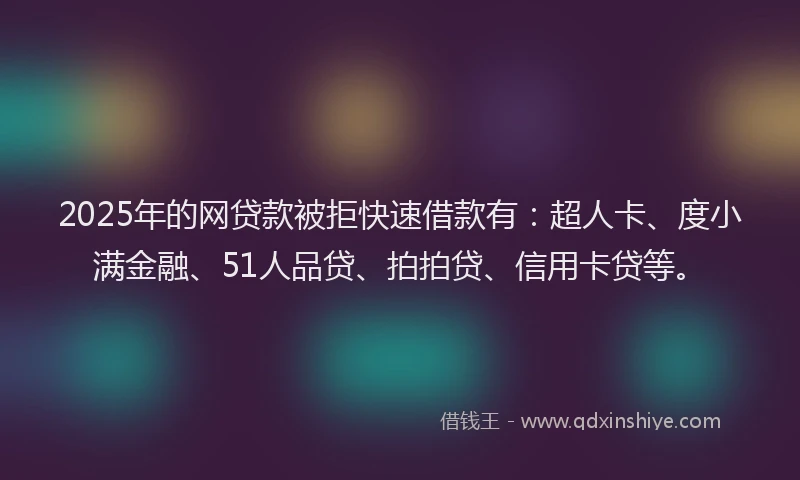 2025年的网贷款被拒快速借款有：超人卡、度小满金融、51人品贷、拍拍贷、信用卡贷等。