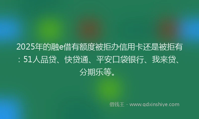 2025年的融e借有额度被拒办信用卡还是被拒有：51人品贷、快贷通、平安口袋银行、我来贷、分期乐等。