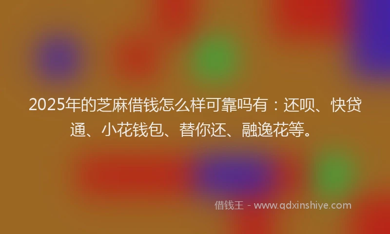 2025年的芝麻借钱怎么样可靠吗有：还呗、快贷通、小花钱包、替你还、融逸花等。