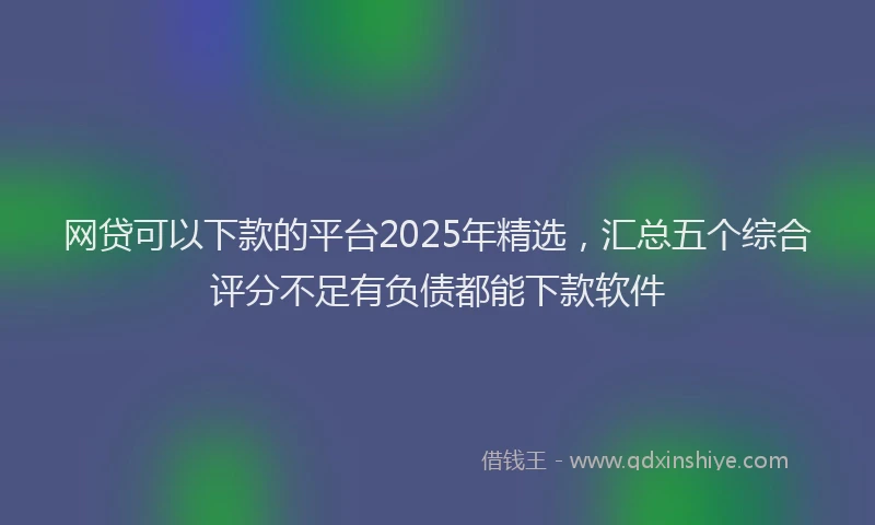 网贷可以下款的平台2025年精选，汇总五个综合评分不足有负债都能下款软件