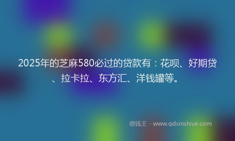 2025年的芝麻580必过的贷款有：花呗、好期贷、拉卡拉、东方汇、洋钱罐等。