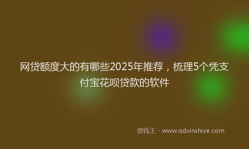 网贷额度大的有哪些2025年推荐，梳理5个凭支付宝花呗贷款的软件