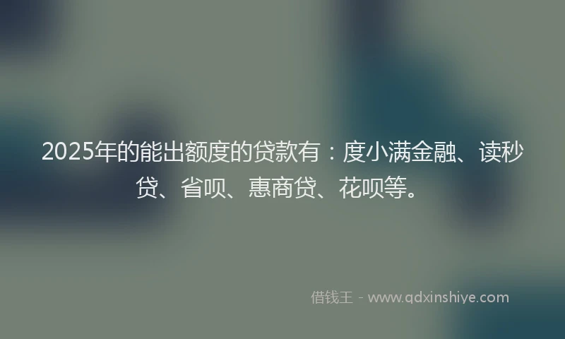 2025年的能出额度的贷款有：度小满金融、读秒贷、省呗、惠商贷、花呗等。