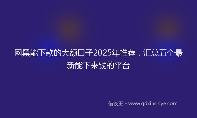 网黑能下款的大额口子2025年推荐，汇总五个最新能下来钱的平台