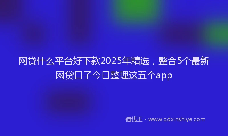 网贷什么平台好下款2025年精选，整合5个最新网贷口子今日整理这五个app