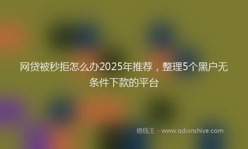 网贷被秒拒怎么办2025年推荐，整理5个黑户无条件下款的平台