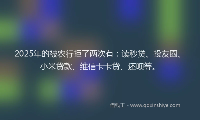 2025年的被农行拒了两次有：读秒贷、投友圈、小米贷款、维信卡卡贷、还呗等。