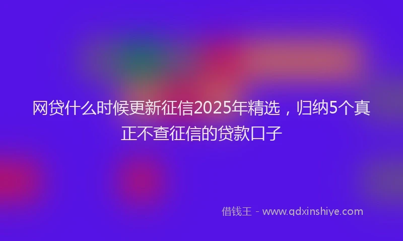 网贷什么时候更新征信2025年精选，归纳5个真正不查征信的贷款口子