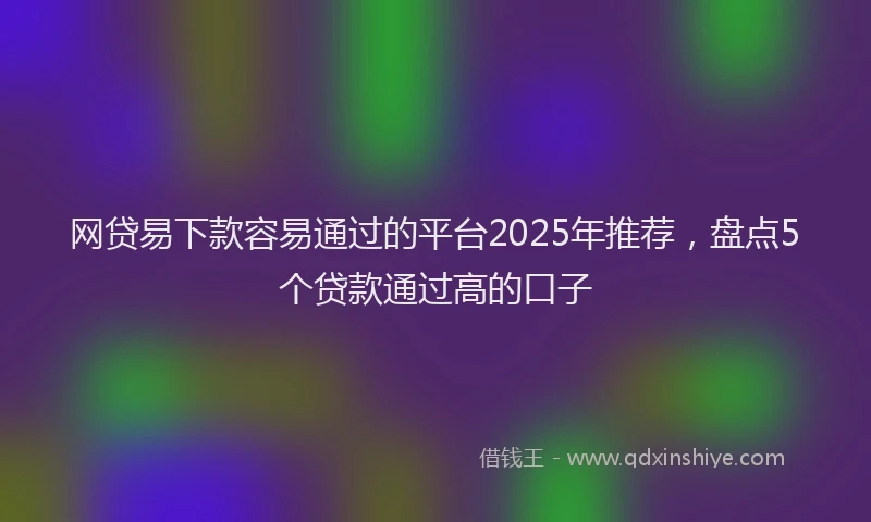 网贷易下款容易通过的平台2025年推荐，盘点5个贷款通过高的口子