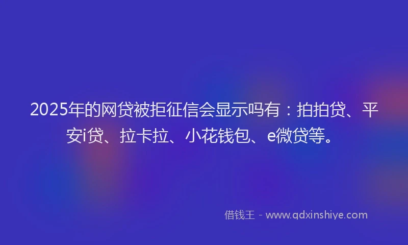 2025年的网贷被拒征信会显示吗有：拍拍贷、平安i贷、拉卡拉、小花钱包、e微贷等。