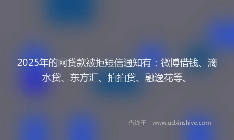 2025年的网贷款被拒短信通知有：微博借钱、滴水贷、东方汇、拍拍贷、融逸花等。
