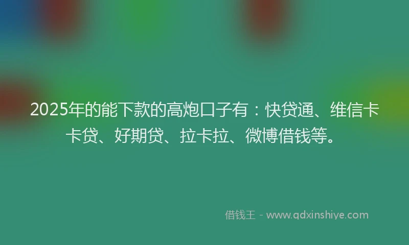 2025年的能下款的高炮口子有：快贷通、维信卡卡贷、好期贷、拉卡拉、微博借钱等。