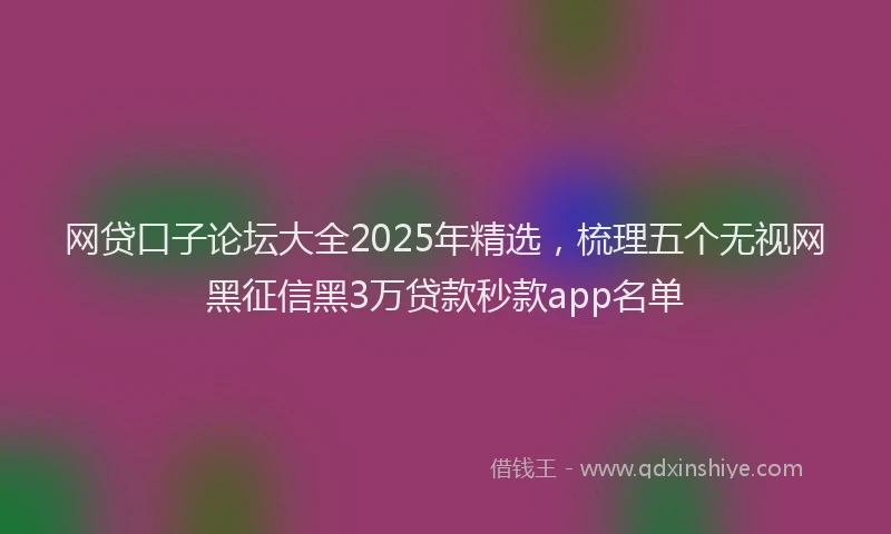 网贷口子论坛大全2025年精选，梳理五个无视网黑征信黑3万贷款秒款app名单