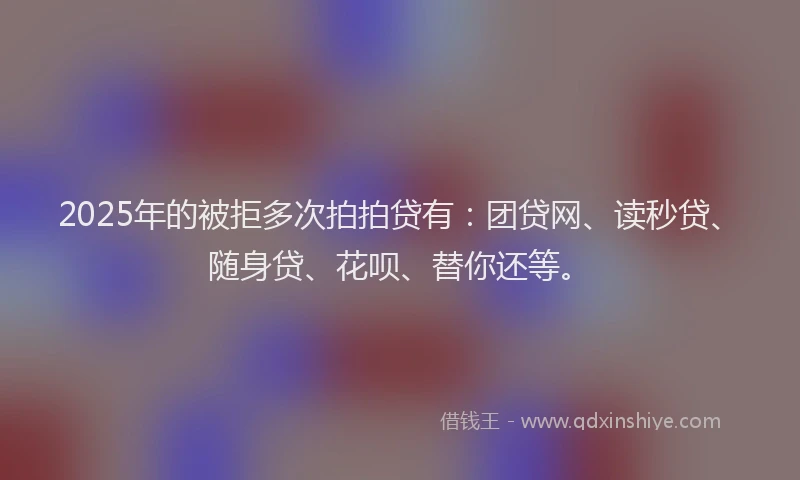 2025年的被拒多次拍拍贷有：团贷网、读秒贷、随身贷、花呗、替你还等。