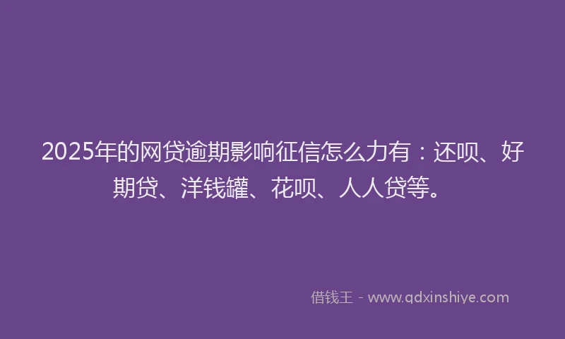 2025年的网贷逾期影响征信怎么力有：还呗、好期贷、洋钱罐、花呗、人人贷等。