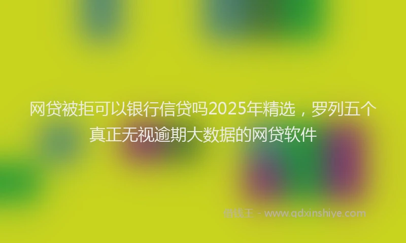 网贷被拒可以银行信贷吗2025年精选，罗列五个真正无视逾期大数据的网贷软件
