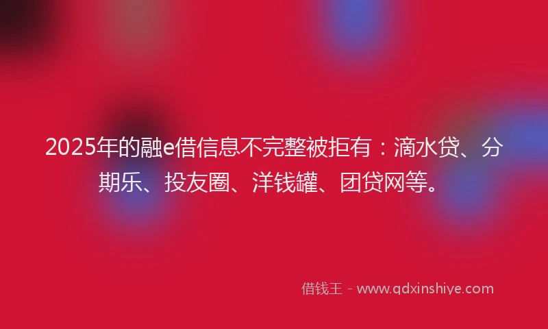 2025年的融e借信息不完整被拒有：滴水贷、分期乐、投友圈、洋钱罐、团贷网等。