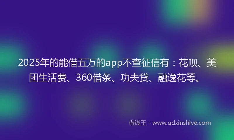 2025年的能借五万的app不查征信有：花呗、美团生活费、360借条、功夫贷、融逸花等。