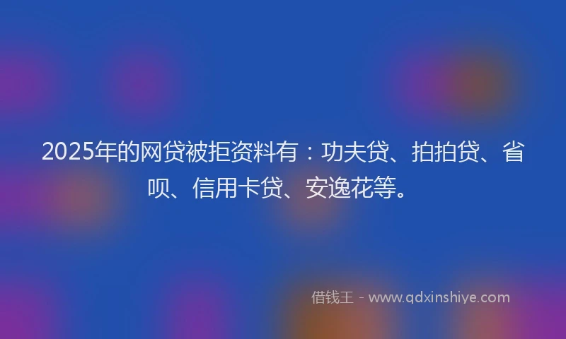 2025年的网贷被拒资料有：功夫贷、拍拍贷、省呗、信用卡贷、安逸花等。
