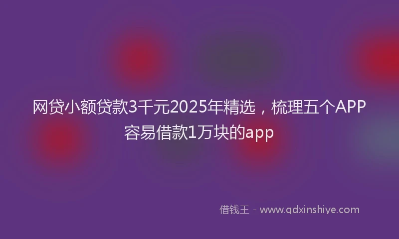 网贷小额贷款3千元2025年精选，梳理五个APP容易借款1万块的app