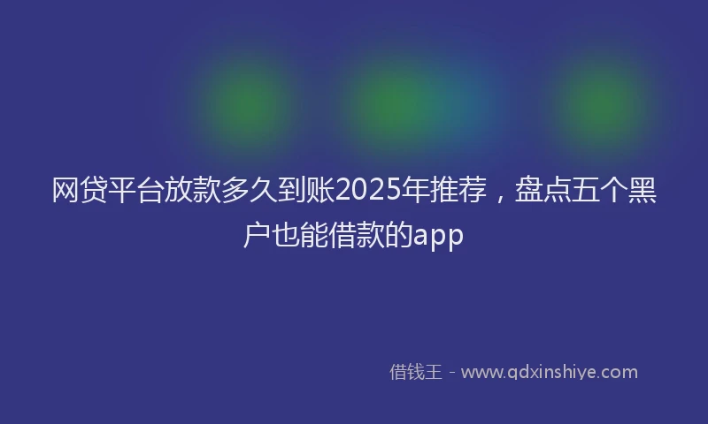 网贷平台放款多久到账2025年推荐，盘点五个黑户也能借款的app