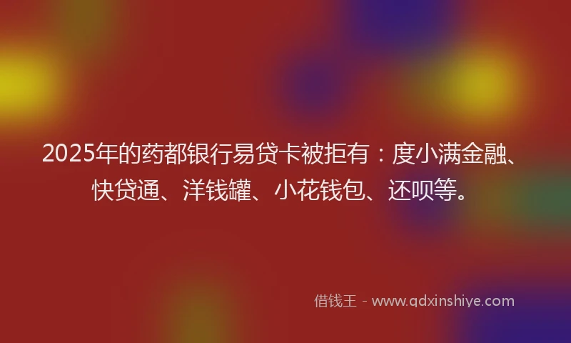 2025年的药都银行易贷卡被拒有：度小满金融、快贷通、洋钱罐、小花钱包、还呗等。