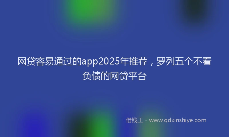 网贷容易通过的app2025年推荐，罗列五个不看负债的网贷平台