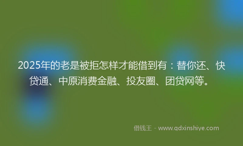 2025年的老是被拒怎样才能借到有：替你还、快贷通、中原消费金融、投友圈、团贷网等。