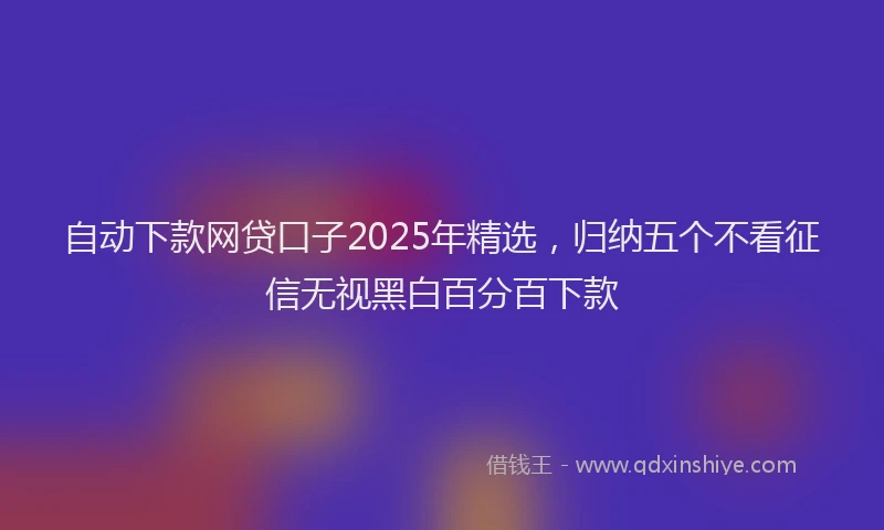 自动下款网贷口子2025年精选，归纳五个不看征信无视黑白百分百下款