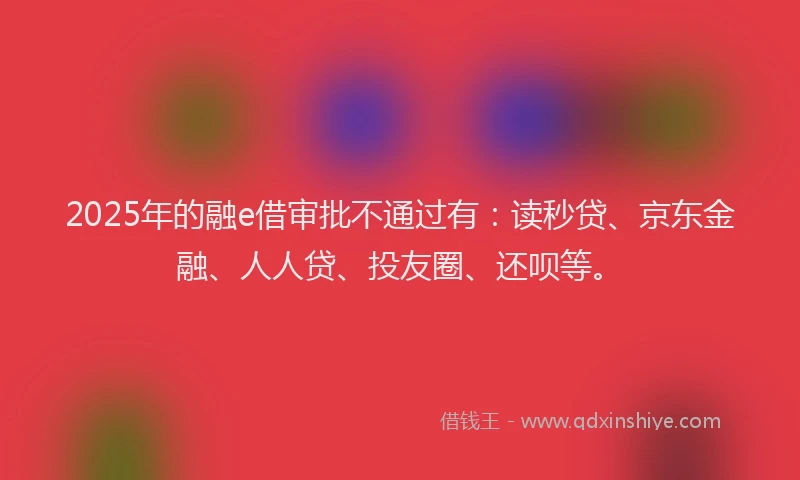 2025年的融e借审批不通过有：读秒贷、京东金融、人人贷、投友圈、还呗等。
