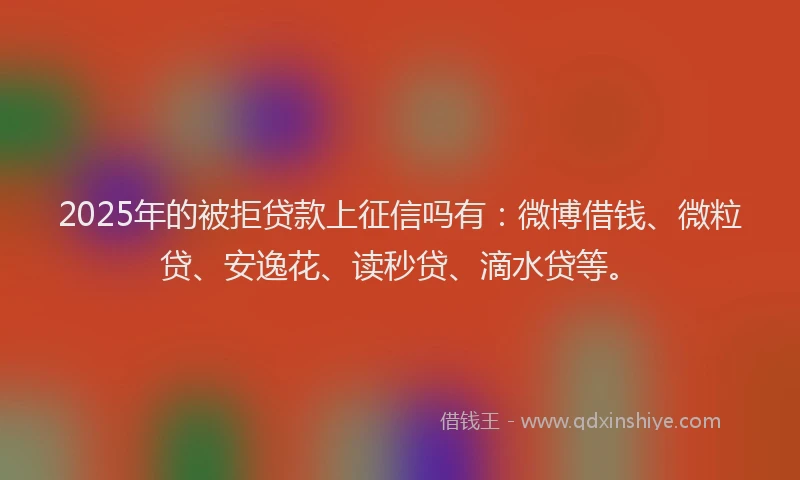 2025年的被拒贷款上征信吗有：微博借钱、微粒贷、安逸花、读秒贷、滴水贷等。