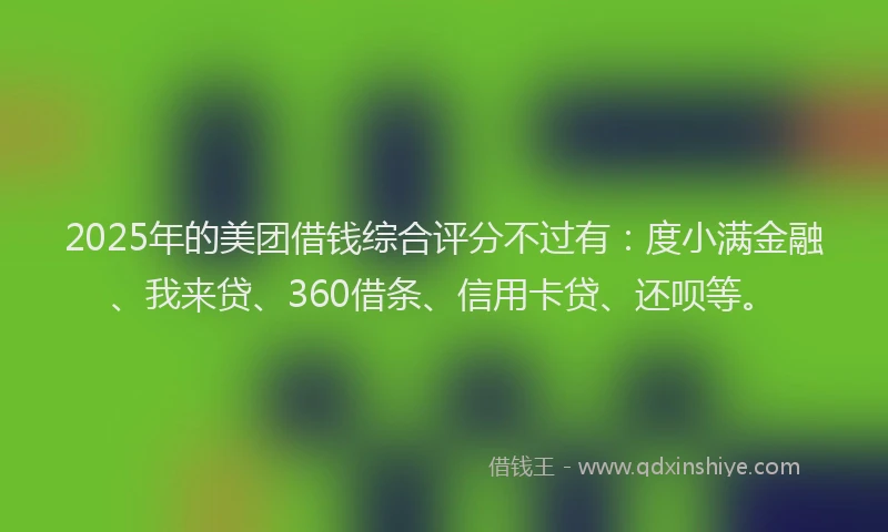 2025年的美团借钱综合评分不过有：度小满金融、我来贷、360借条、信用卡贷、还呗等。
