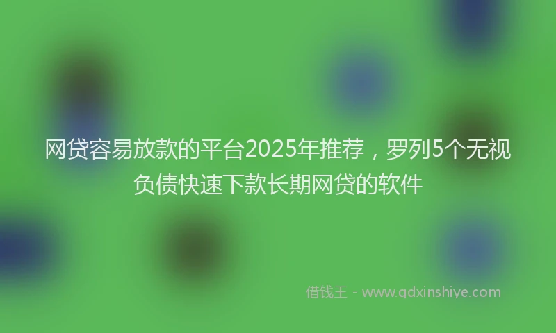 网贷容易放款的平台2025年推荐，罗列5个无视负债快速下款长期网贷的软件