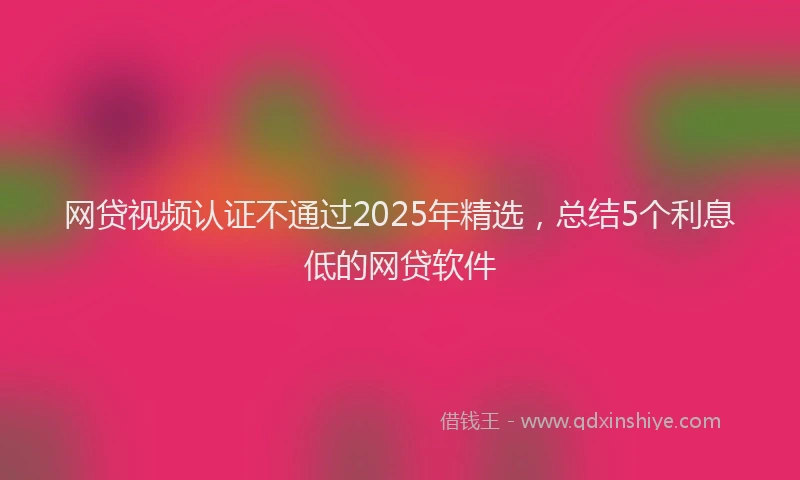 网贷视频认证不通过2025年精选，总结5个利息低的网贷软件