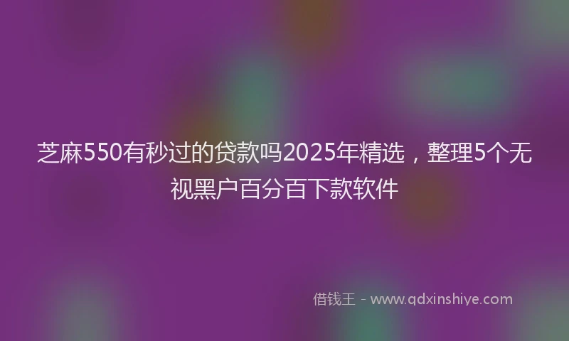 芝麻550有秒过的贷款吗2025年精选，整理5个无视黑户百分百下款软件