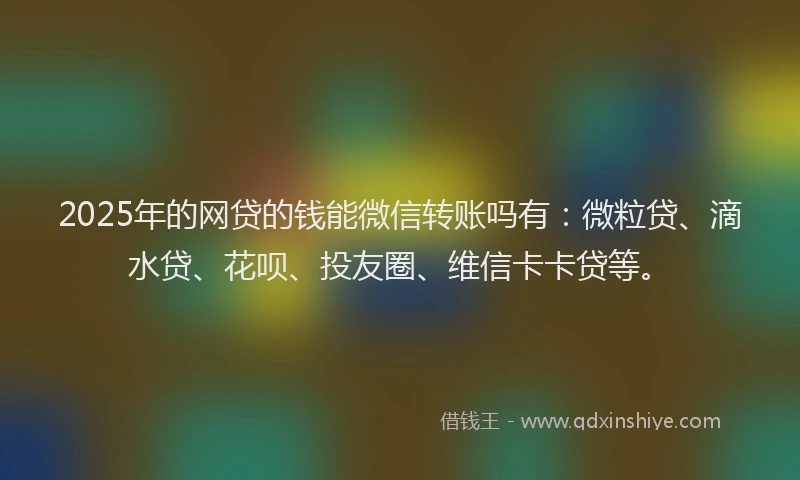 2025年的网贷的钱能微信转账吗有：微粒贷、滴水贷、花呗、投友圈、维信卡卡贷等。