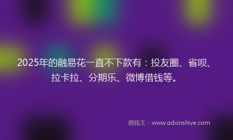 2025年的融易花一直不下款有：投友圈、省呗、拉卡拉、分期乐、微博借钱等。