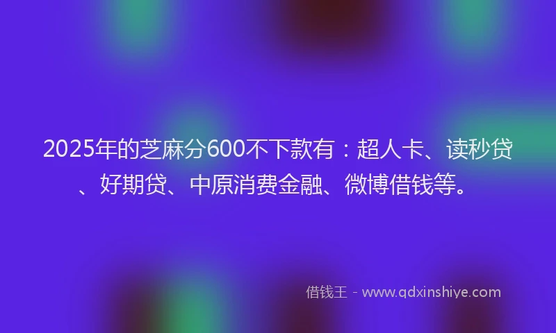 2025年的芝麻分600不下款有：超人卡、读秒贷、好期贷、中原消费金融、微博借钱等。