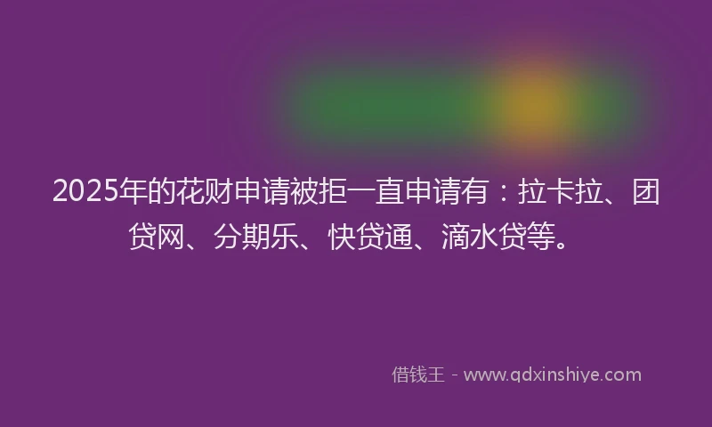 2025年的花财申请被拒一直申请有：拉卡拉、团贷网、分期乐、快贷通、滴水贷等。