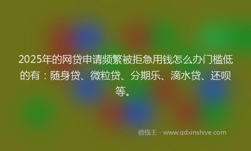 2025年的网贷申请频繁被拒急用钱怎么办门槛低的有：随身贷、微粒贷、分期乐、滴水贷、还呗等。