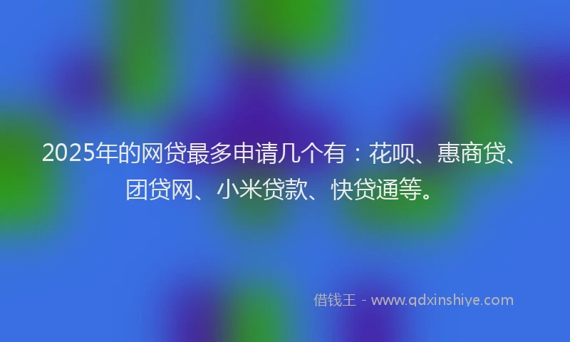 2025年的网贷最多申请几个有：花呗、惠商贷、团贷网、小米贷款、快贷通等。