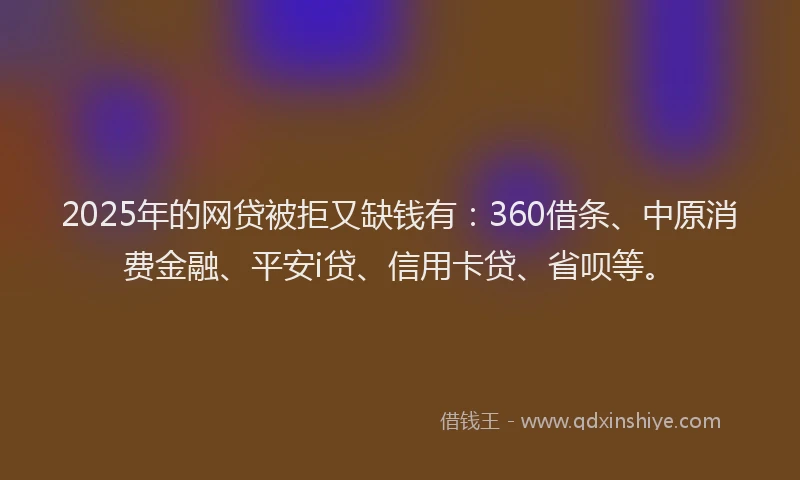 2025年的网贷被拒又缺钱有：360借条、中原消费金融、平安i贷、信用卡贷、省呗等。